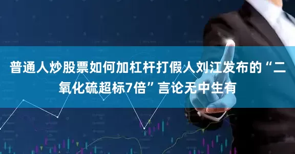普通人炒股票如何加杠杆打假人刘江发布的“二氧化硫超标7倍”言论无中生有