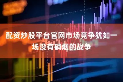 配资炒股平台官网市场竞争犹如一场没有硝烟的战争