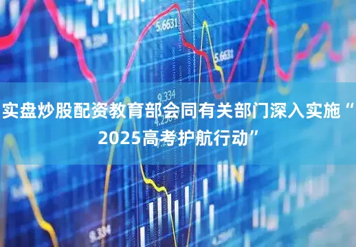 实盘炒股配资教育部会同有关部门深入实施“2025高考护航行动”