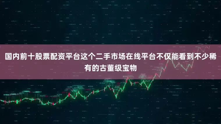 国内前十股票配资平台这个二手市场在线平台不仅能看到不少稀有的古董级宝物