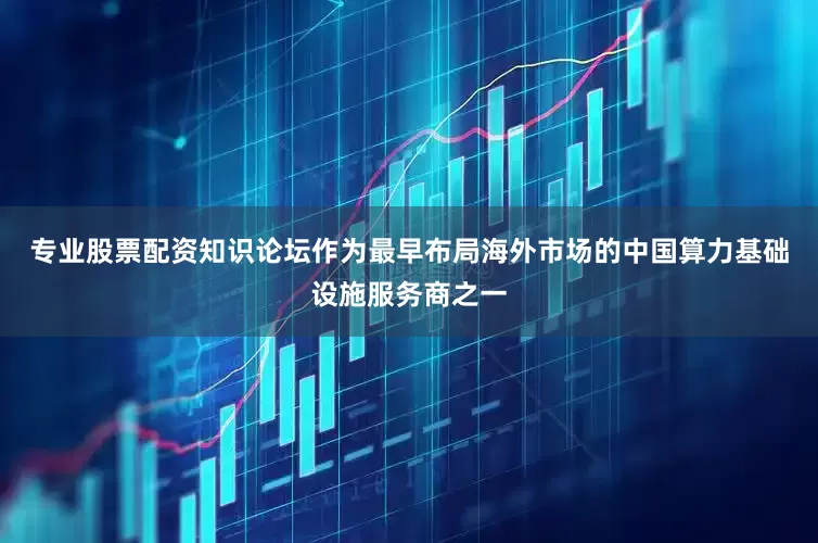 专业股票配资知识论坛作为最早布局海外市场的中国算力基础设施服务商之一