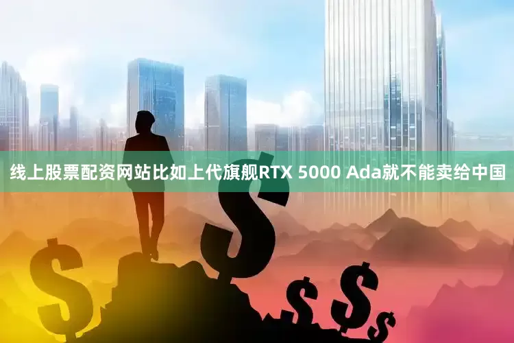 线上股票配资网站比如上代旗舰RTX 5000 Ada就不能卖给中国