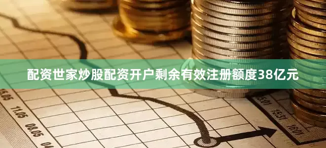 配资世家炒股配资开户剩余有效注册额度38亿元