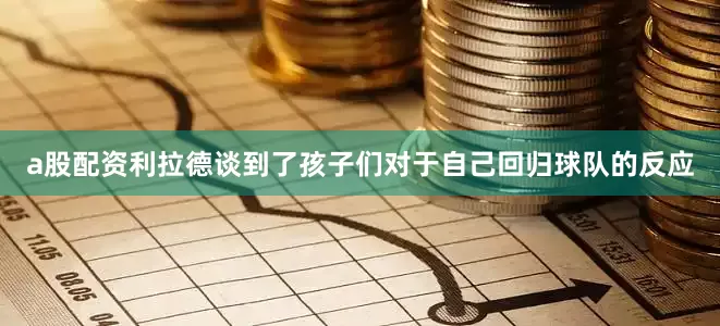 a股配资利拉德谈到了孩子们对于自己回归球队的反应