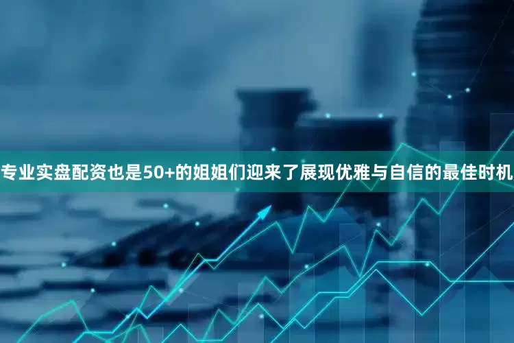 专业实盘配资也是50+的姐姐们迎来了展现优雅与自信的最佳时机
