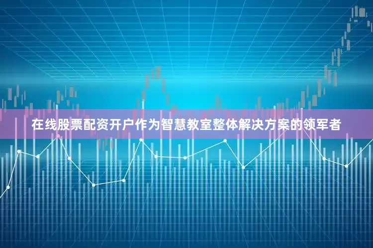 在线股票配资开户作为智慧教室整体解决方案的领军者