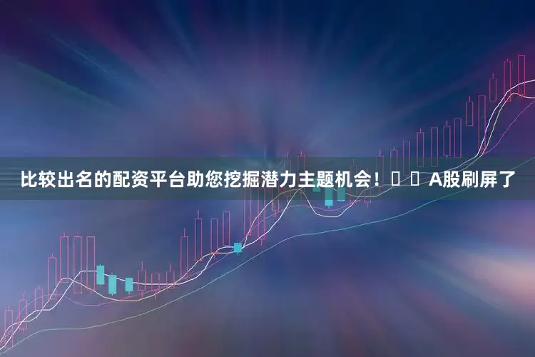 比较出名的配资平台助您挖掘潜力主题机会！		　　A股刷屏了
