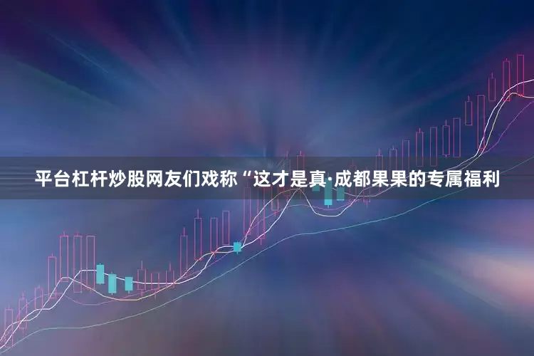 平台杠杆炒股网友们戏称“这才是真·成都果果的专属福利