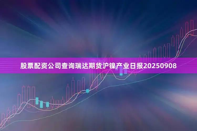 股票配资公司查询瑞达期货沪镍产业日报20250908