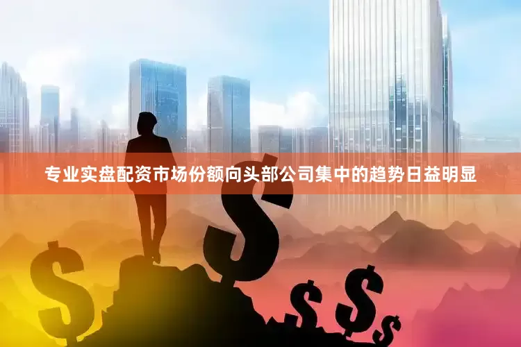专业实盘配资市场份额向头部公司集中的趋势日益明显